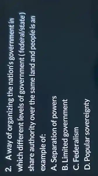 2. Away of organizing the nation's government in
which different levels of government (federal/state)
share authority over the same land and peoplè is an
example of:
A. Separation of powers
B. Limited government
C. Federalism
D. Popular sovereignty