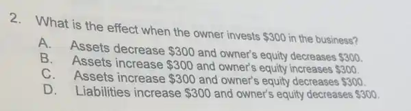 2. What is the effect when the owner invests
 300 in the business?
A. Assets decrease 300 and owner's equity decreases 300
B. Assets increase 300 and owner's equity increases 300
C. Assets increase 300 and owner's equity decreases 300
D. Liabilities increase 300 and owner's equity decreases 300