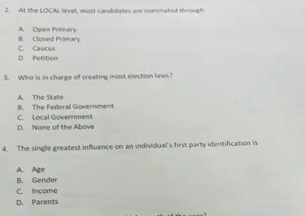 2. At the LOCAL level most candidates are nominated through
A. Open Primary
B. Closed Primary
C. Caucus
D. Petition
3. Who is in charge of creating most election laws?
A. The State
B. The Federal Government
C. Local Government
D. None of the Above
4. The single greatest influence on an individual's first party identification is
A. Age
B. Gender
C. Income
D. Parents