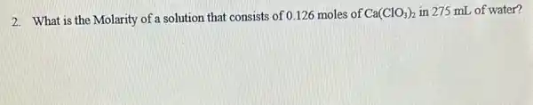 2. What is the Molarity of a solution that consists of 0.126 moles of
Ca(ClO_(3))_(2) in 275 mL of water?