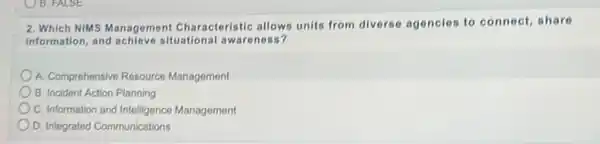 2. Which NIMS Management Characteristic allows units from diverse agencies to connect, share
information, and achieve situational awareness?
A. Comprehensive Resource Management
B. Incident Action Planning
C. Information and Intelligence Management
D. Integrated Communications