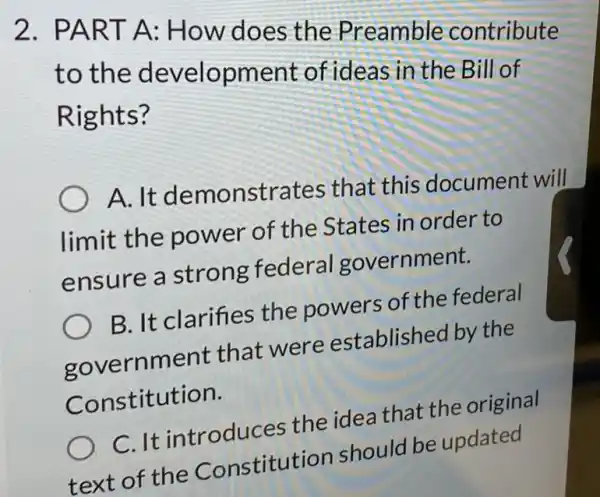 2. PART A: How does the Preamble contribute
to the development of ideas in the Bill of
R ights?
A. It demonstra tes that this document will
limit the power of the States in order to
ensure a strong federal government.
B. It clarifies the powers of the federal
governm ent that were established by the
Constitution.
C. It introduces the idea that the original
text of the Constitutic n should be updated