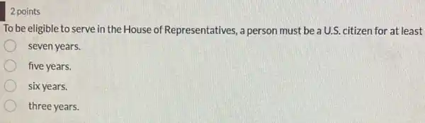 2 points
To be eligible to serve in the House of Representatives, a person must be a U.S. citizen for at least
seven years.
five years.
six years.
three years.