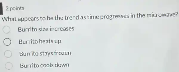 2 points
What appears to be the trend as time progresses in the microwave?
Burrito size increases
Burrito heats up
Burrito stays frozen
Burrito cools down