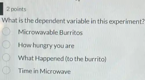 2 points
What is the dependent variable in this experiment?
Microwavable Burritos
How hungry you are
What Happened (to the burrito)
Time in Microwave