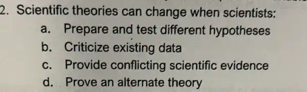 2. Scientific theories can change when scientists:
a. Prepare and test different hypotheses
b. Criticize existing data
c. Provide conflicting scientific evidence
d. Prove an alternate theory