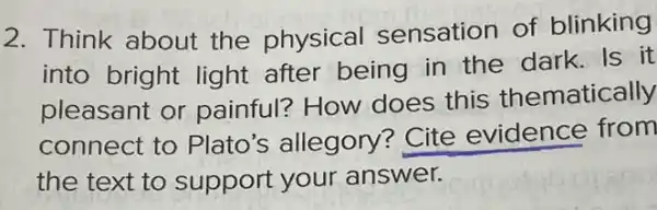 2. Think about the physical sensation of blinking
into bright light after being in the dark. Is it
pleasant or painful? How does this thematically
connect to Plato's allegory Cite evidence from
the text to support your answer.