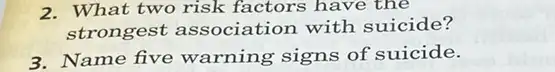 2. What two risk factors have the
strongest association with suicide?
3. Name five warning signs of suicide.