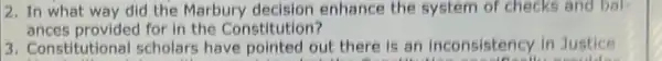 2. In what way did the Marbury enhance the system of checks and ball
ances provided for in the Constitution?
3. Constitutional scholars have pointed out there is an inconsistency in Justice