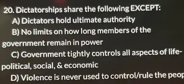 20. Dictatorships share the following EXCEPT:
A) Dictators hold ultimate authority
B) No limits on how long members of the
government remain in power
C) Go vernment tightly controls all aspects of life-
political, social, &economic
D) Violence is never used to control/rule the peop