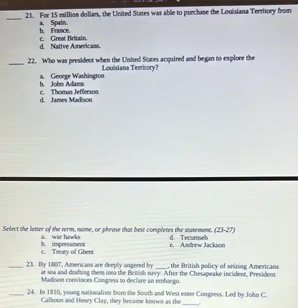 __
21. For 15 million dollars, the United States was able to purchase the Louisiana Territory from
a. Spain.
b. France.
C. Great Britain.
d. Native Americans.
__ 22. Who was president when the United States acquired and began to explore the
Louisiana Territory?
a. George Washington
b. John Adams
C. Thomas Jefferson
d. James Madison
Select the letter of the term, name, or phrase that best completes the statement. (23-27)
a. war hawks
d. Tecumseh
b. impressment
e. Andrew Jackson
C. Treaty of Ghent
__ 23. By 1807, Americans are deeply angered by __ , the British policy of seizing Americans
at sea and drafting them into the British navy. After the Chesapeake incident, President
Madison convinces Congress to declare an embargo.
__ 24. In 1810, young nationalists from the South and West enter Congress Led by John C.
Calhoun and Henry Clay they become known as the __