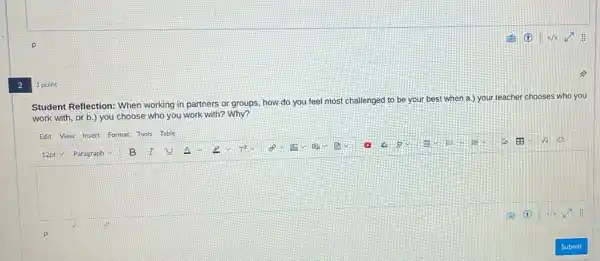 2
1 point
Student Reflection: When working in partners or groups, how do you feel most challenged to be your, best when a.) your teacher chooses who you
work with, or b.)you choose who you work with? Why?
Edit View Insert Format Tools Table
square 
12pt Paragraph V B I U
(F) (E) 4/2 :