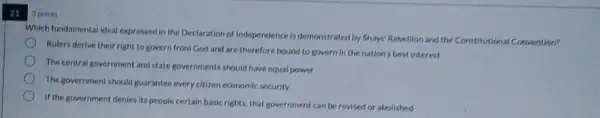 21
points
Which fundamental deal expressed in the Declaration of Independence is demonstrated by Shays' Rebellion and the Constitutional Convention?
Rulers derive their right to govern from God and are therefore bound to govern in the nation's best interest
The central government and state governments should have equal power
The government should guarantee every citizen economic security.
If the government denies its people certain basicrights that government can be revised or abolished