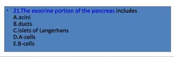 21.The exocrine portion of the pancreas includes
A.acini
B.ducts
C.islets of Langerhans
D.A-cells
E.B-cells