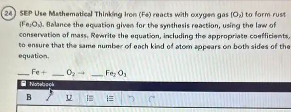 (24) SEP Use Mathematical Thinking Iron (Fe) reacts with oxygen gas (O_(2)) to form rust
(Fe_(2)O_(3)) Balance the equation given for the synthesis reaction, using the law of
conservation of mass Rewrite the equation including the appropriate coefficients,
to ensure that the same number of each kind of atom appears on both sides of the
equation.
-Fe+ldots O_(2)arrow ldots Fe_(2)O_(3)
Notebook