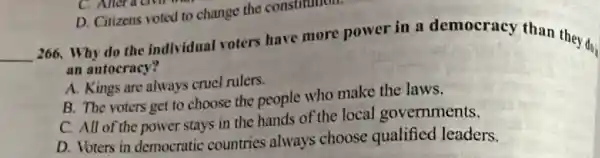 __
266. Why do the individual voters have more power in a democracy than they do
an autocracy?
A. Kings are always cruel rulers.
B. The voters get to choose the people who make the laws.
C. All of the power stays in the hands of the local governments.
D. Voters in democratic countries always choose qualified leaders.
D. Citizens voted to change the constitution.