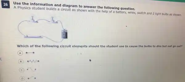 26
Use the information and diagram to answer the following question.
A Physics student builds a circuit as shown with the help of a battery, wires,switch and 2 light bulbs as shown.
Which of the following circuit elements should the s student use to cause the bulbs to dim but not go out?
A
B
C
D