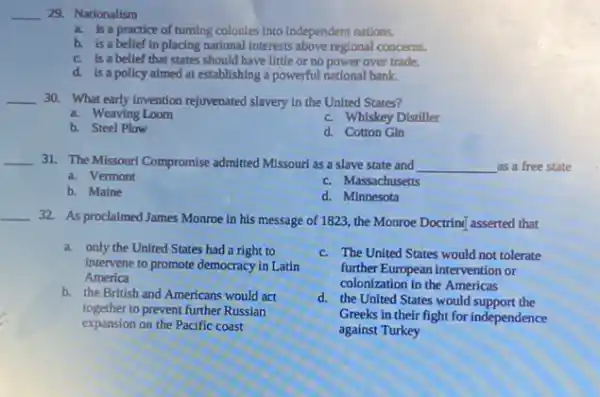 __ 29. Nationalism
a. is a practice of tuming colonies into Independent nations.
b. is a belief in placing national Interests above regional concerns.
c. is a belief that states should have little or no power over trade.
d. is a policy almed at establishing a powerful national bank.
__ 30. What early invention rejuvenated slavery in the United States?
a. Weaving Loom
c. Whiskey Distiller
b. Steel Plow
d. Cotton Gin
__ 31. The Missour/Compromise admitted Missouri as a slave state and __ as a free state
a. Vermont
c. Massachusetts
b. Maine
d. Minnesota
__
32. As proclaimed James Monroe in his message of 1823, the Monroe Doctring asserted that
a. only the United States had a right to
Intervene to promote democracy in Latin
America
b. the British and Americans would act
together to prevent further Russian
expansion on the Pacific coast
c. The United States would not tolerate
further European intervention or
colonization in the Americas
d. the United States would support the
Greeks in their fight for independence
against Turkey