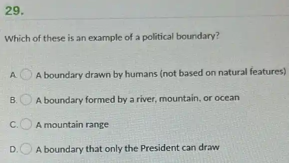 29.
Which of these is an example of a political boundary?
A boundary drawn by humans (not based on natural features)
B. A boundary formed by a river, mountain, or ocean
C. A mountain range
D A boundary that only the President can draw