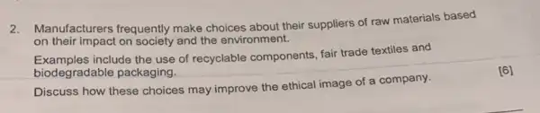 2.Manufacturers frequently make choices about their suppliers of raw materials based
on their impact on society and the environment.
Examples include the use of recyclable components fair trade textiles and
biodegradable packaging.
Discuss how these choices may improve the ethical image of a company.
[6]