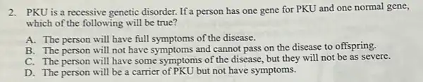 2.PKU is a recessive genetic disorder. If a person has one gene for PKU and one normal gene,
which of the following will be true?
A. The person will have full symptoms of the disease.
B. The person will not have symptoms and cannot pass on the disease to offspring.
C. The person will have some symptoms of the disease, but they will not be as severe.
D. The person will be a carrier of PKU but not have symptoms.