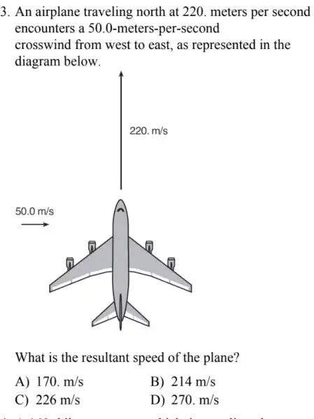 3. An airplane traveling north at 220. meters per second
encounters a 50.0 -meters-per-second
crosswind from west to east, as represented in the
diagram below.
What is the resultant speed of the plane?
A) 170.m/s
C) 226m/s
. co th
B) 214m/s
D) 270.m/s