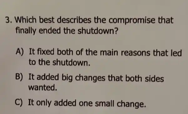 3. Which best describes the compromise that
finally ended the shutdown?
A) It fixed both of the main reasons that led
to the shutdown.
B) It added big changes that both sides
wanted.
C) It only added one small change.