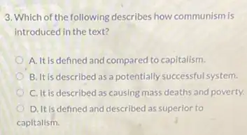 3. Which of the following describes how communism is
introduced in the text?
A. It is defined and compared to capitalism.
B. It is described as a potentially successful system.
C. It is described as causing mass deaths and poverty.
D. It is defined and described as superlor to
capitalism.