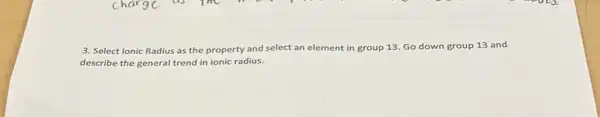 3. Select Ionic Radius as the property and select an element in group 13. Go down group 13 and
describe the general trend in ionic radius.