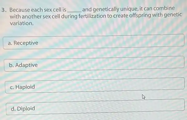 3. Because each sexcell is __ and genetically unique , it can combine
with another sex cell during fertilization to create offspring with genetic
variation.
a
square 
b. Adaptive square 
square 
d
square