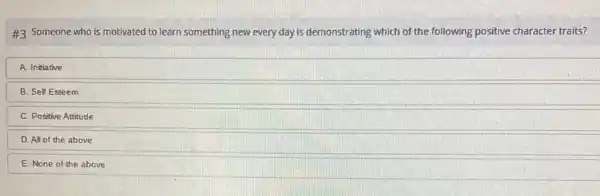 #3 Someone who is motivated to learn something new every day is demonstrating which of the following positive character traits?
A. Initiative
B. Self Esteem
C. Positive Attitude
D. All of the above
E. None of the above