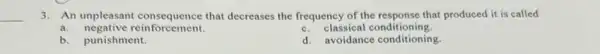 __
3. An unpleasant that decreases the frequency of the response that produced it is called
a. negative reinforcement.
c. classical conditioning.
b. punishment.
d. avoidance conditioning