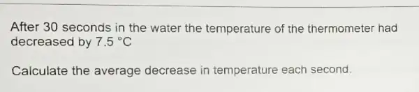 After 30 seconds in the water the temperature of the thermometer had
decreased by 7.5^circ C
Calculate the average decrease in temperature each second.