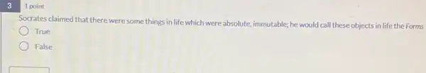 3
1 point
Socrates claimed that there were some things in life which were absolute immutable; he would call these objects in life the Forms
True
False