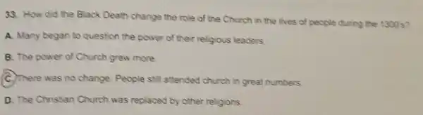 33. How did the Black Death change the role of the Church in the lives of people during the 1300s?
A. Many began to question the power of their religious leaders.
B. The power of Church grew more
C. There was no change People still attended church in great numbers.
D. The Christian Church was replaced by other religions