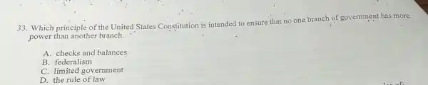 33. Which principle of the United States Constitution is intended to ensure that no one branch of government has more
power than another branch.
A. checks and balances
B. federalism
C. limited government
D. the rule of law