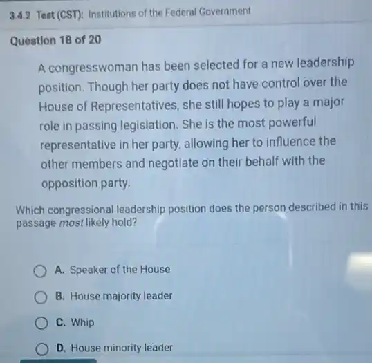 3.4.2 Test (CST): Institutions of the Federal Government
Question 18 of 20
A congresswoman has been selected for a new leadership
position. Though her party does not have control over the
House of Representatives she still hopes to play a major
role in passing legislation . She is the most powerful
representative in her party.allowing her to influence the
other members and negotiate on their behalf with the
opposition party.
Which congressional leadership position does the person described in this
passage most likely hold?
A. Speaker of the House
B. House majority leader
C. Whip
D. House minority leader