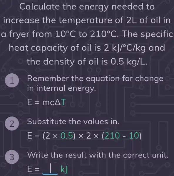 3
Calculate the en ergy ne eded t O
inc reas e the t emper ature of 2 L of o il in
a fry er from a 10^circ C to 210^circ C . The sp ecific
heat c apac S 2kJ/^circ C/kg and
the de nsity of oil is 0.5kg/L
. Re member the equation for chang e
in internal energy.
E=mcDelta T
2
D Substitute the values in.
E=(2times 0.5)times 2times (210-10)
b-Write the result with the correct unit.
E=1kJ