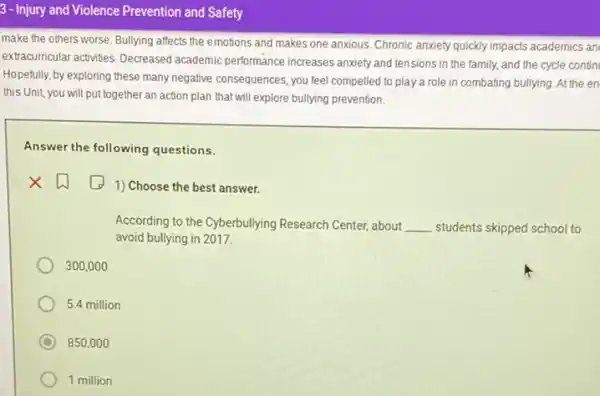3-Injury and Violence Prevention and Safety
make the others worse Bullying affects the emotions and makes one anxious Chronic anxiety quickly impacts academics an
extracurricular activities. Decreased academic performance increases anxiety and tensions in the family, and the cycle contin
Hopefully, by exploring these many negative consequences, you feel compelled to play a role in combating bullying. At the en
this Unit, you will put together an action plan that will explore bullying prevention.
Answer the following questions.
square 
1) Choose the best answer.
According to the Cyberbullying Research Center, about __ students skipped school to
avoid bullying in 2017.
300,000
5.4 million
C 850,000
1 million