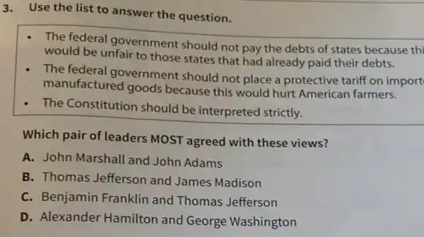 3.Use the list to answer the question.
The federal government should not pay the debts of states because thi
would be unfair to those states that had already paid their debts.
The federal government should not place a protective tariff on import
manufactured goods because this would hurt American farmers.
The Constitution should be interpreted strictly.
Which pair of leaders MOST agreed with these views?
A. John Marshall and John Adams
B. Thomas Jefferson and James Madison
C. Benjamin Franklin and Thomas Jefferson
D. Alexander Hamilton and George Washington