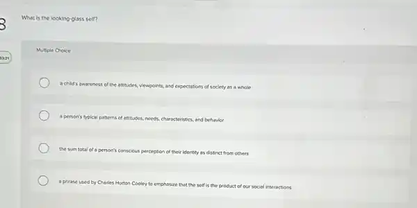 3
What is the looking glass self?
Multiple Choice
a child's awareness of the attitudes, viewpoints,and expectations tions of society as a whole
a person's typical patterns s of attitudes, needs, characteristics and behavior
the sum total of person's conscious perception of their identity as distinct from others
a phrase used by Charles Horton Cooley to emp
emphasize that the self is the product of our social interactions