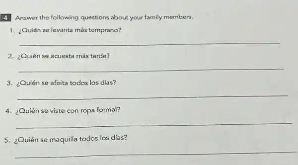 4. Answer the following questions about your family members.
1. ¿Quiến se levanta más temprano?
__
2. ¿Quién se acuesta más tarde?
__
3. ¿Quién se afeita todos los días?
__
4. ¿Quién se viste con ropa formal?
__
5. ¿Quién se maquilla todos los días?
__