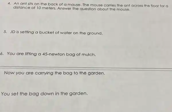 4. An ant sits on the back of a mouse. The mouse carries the ant across the floor for a
distance of 10 meters. Answer the question about the mouse.
5. JD is setting a bucket of water on the ground.
6. You are lifting a 45-newton bag of mulch.
Now you are carrying the bag to the garden.
You set the bag down in the garden.