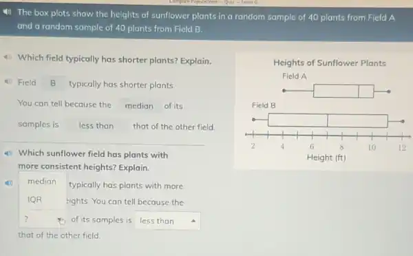 4) The box plots show the heights of sunflower plants in a random sample of 40 plants from Field A
and a random sample of 40 plants from Field B.
4) Which field typically has shorter plants?Explain.
(1) Field B typically has shorter plants.
You can tell because the median of its
samples is less than that of the other field.
(1) Which sunflower field has plants with
more consistent heights?Explain.
(1) median
typically has plants with more
IQR	eights. You can tell because the
?	square  4
that of the other field.
Heights of Sunflower Plants
Field A
square 
Field B
2	4	6	8	10	12
Height (ft)