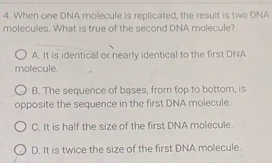 4. When one DNA molecule is replicated, the result is two DNA
molecules. What is true of the second DNA molecule?
A. It is identical or nearly identical to the first DNA
molecule.
B. The sequence of bases, from top to bottom, is
opposite the sequence in the first DNA molecule.
C. It is half the size of the first DNA molecule.
D. It is twice the size of the first ĐNA molecule.