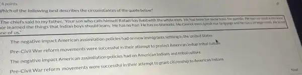 4 points
Vhich of the following best describes the circumstances of the quote below?
The chiefs said to my father, "Your son who calls himself Rafael has lived with the white men. He has been far away from the pueblo. He has not lived in the kiva,
or learned the things that Indian boys should learn. He has no hair. He has no blankets. He cannot even speak our language and he has a strange smell. He is not
ne of us."
The negative impact American assimilation policies had on new immigrants settling in the United States
Pre-Civil War reform movements were successful in their attempt to protect American Indian tribal cultufe
The negative impact American assimilation policies had on American Indians and tribal culture
Pre-Civil War reform movements were successful in their attempt to grant citizenship to American Indians