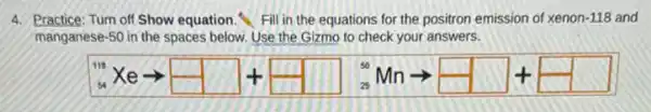 4. Practice: Turn off Show equation. Fill in the equations for the positron emission of xenon-118 and
manganese-50 in the spaces below. Use the Gizmo to check your answers.
{}^1xearrow square +square ^-Mnarrow square +square