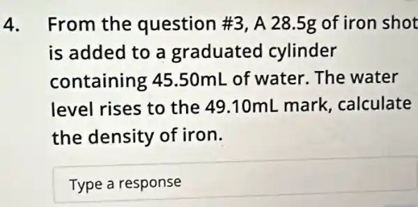 4. From the question #3, A 28 .5g of iron shot
is added to a graduated cylinder
containing 45 .50mL of water . The water
level rises to the 49.10mL mark, calculate
the density of iron.
Typearesponse