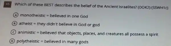 45 Which of these BEST describes the belief of the Ancient Israelites ? (DOK2) (SSWH1c)
A monothelstic=believed in one God
B atheist=they didn't believe in God or god
C animistic=bellaved that obiects, plaves, and creatrres all possess a splity
D polytheistic=believed in many gods