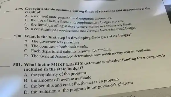 __ 499. Georgia's stable economy during times of recessions and depressions is the
result of
A. a required state personal and corporate income tax.
B. the use of both a fiscal and supplementary budget process.
C. the foresight of a fiscal and supplementary budget process funds.
foresight of legislature to save money in contingency d budget.
__
500. What is the first step in developing Georgia's state budget?
A. The governor sets priorities.
B. The counties submit their needs.
C. Each department submits requests for funding.
D. The General Assembly determines how much money will be available.
__
501. What factor MOST LIKELY determines whether funding for a program is
included in the state budget?
A. the popularity of the program
B. the amount of revenue available
C. the benefits and cost effectiveness of a program
D. the inclusion of the program in the governor's platform